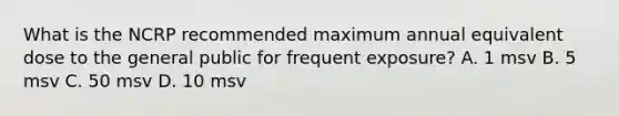 What is the NCRP recommended maximum annual equivalent dose to the general public for frequent exposure? A. 1 msv B. 5 msv C. 50 msv D. 10 msv