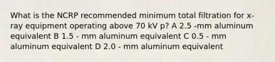 What is the NCRP recommended minimum total filtration for x-ray equipment operating above 70 kV p? A 2.5 -mm aluminum equivalent B 1.5 - mm aluminum equivalent C 0.5 - mm aluminum equivalent D 2.0 - mm aluminum equivalent