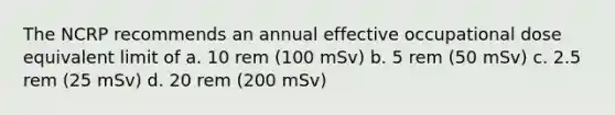 The NCRP recommends an annual effective occupational dose equivalent limit of a. 10 rem (100 mSv) b. 5 rem (50 mSv) c. 2.5 rem (25 mSv) d. 20 rem (200 mSv)