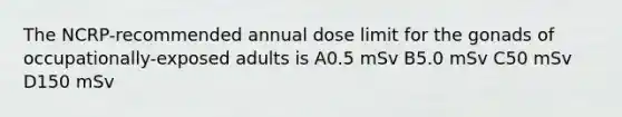 The NCRP-recommended annual dose limit for the gonads of occupationally-exposed adults is A0.5 mSv B5.0 mSv C50 mSv D150 mSv