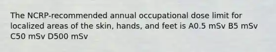 The NCRP-recommended annual occupational dose limit for localized areas of the skin, hands, and feet is A0.5 mSv B5 mSv C50 mSv D500 mSv