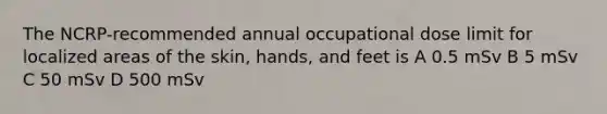 The NCRP-recommended annual occupational dose limit for localized areas of the skin, hands, and feet is A 0.5 mSv B 5 mSv C 50 mSv D 500 mSv