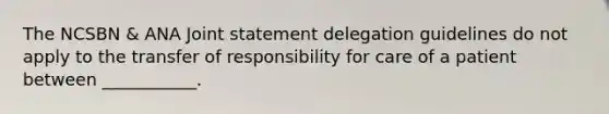 The NCSBN & ANA Joint statement delegation guidelines do not apply to the transfer of responsibility for care of a patient between ___________.