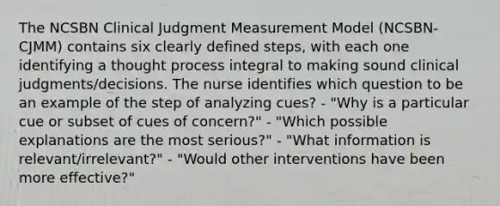 The NCSBN Clinical Judgment Measurement Model (NCSBN-CJMM) contains six clearly defined steps, with each one identifying a thought process integral to making sound clinical judgments/decisions. The nurse identifies which question to be an example of the step of analyzing cues? - "Why is a particular cue or subset of cues of concern?" - "Which possible explanations are the most serious?" - "What information is relevant/irrelevant?" - "Would other interventions have been more effective?"