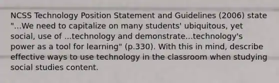 NCSS Technology Position Statement and Guidelines (2006) state "...We need to capitalize on many students' ubiquitous, yet social, use of ...technology and demonstrate...technology's power as a tool for learning" (p.330). With this in mind, describe effective ways to use technology in the classroom when studying social studies content.