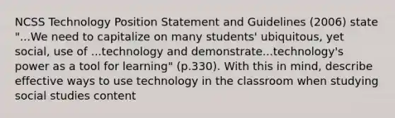 NCSS Technology Position Statement and Guidelines (2006) state "...We need to capitalize on many students' ubiquitous, yet social, use of ...technology and demonstrate...technology's power as a tool for learning" (p.330). With this in mind, describe effective ways to use technology in the classroom when studying social studies content