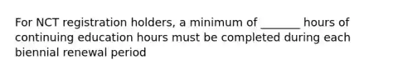 For NCT registration holders, a minimum of _______ hours of continuing education hours must be completed during each biennial renewal period