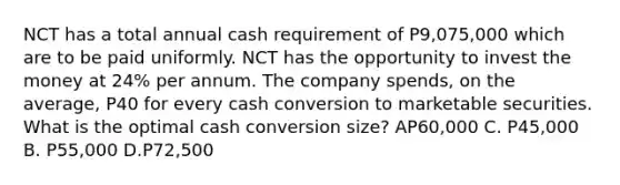 NCT has a total annual cash requirement of P9,075,000 which are to be paid uniformly. NCT has the opportunity to invest the money at 24% per annum. The company spends, on the average, P40 for every cash conversion to marketable securities. What is the optimal cash conversion size? AP60,000 C. P45,000 B. P55,000 D.P72,500