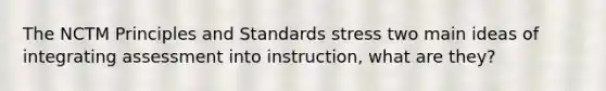 The NCTM Principles and Standards stress two main ideas of integrating assessment into instruction, what are they?