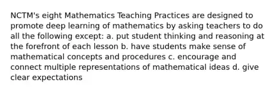 NCTM's eight Mathematics Teaching Practices are designed to promote deep learning of mathematics by asking teachers to do all the following except: a. put student thinking and reasoning at the forefront of each lesson b. have students make sense of mathematical concepts and procedures c. encourage and connect multiple representations of mathematical ideas d. give clear expectations