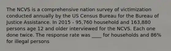 The NCVS is a comprehensive nation survey of victimization conducted annually by the US Census Bureau for the Bureau of Justice Assistance. In 2015 - 95,760 household and 163,880 persons age 12 and older interviewed for the NCVS. Each one done twice. The response rate was ____ for households and 86% for illegal persons