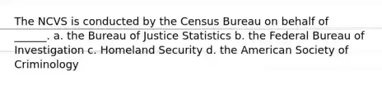 The NCVS is conducted by the Census Bureau on behalf of ______. a. the Bureau of Justice Statistics b. the Federal Bureau of Investigation c. Homeland Security d. the American Society of Criminology