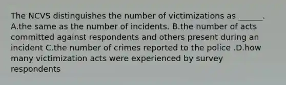 The NCVS distinguishes the number of victimizations as ______. A.the same as the number of incidents. B.the number of acts committed against respondents and others present during an incident C.the number of crimes reported to the police .D.how many victimization acts were experienced by survey respondents