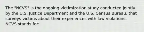 The "NCVS" is the ongoing victimization study conducted jointly by the U.S. Justice Department and the U.S. Census Bureau, that surveys victims about their experiences with law violations. NCVS stands for: