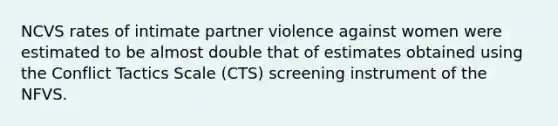 NCVS rates of intimate partner violence against women were estimated to be almost double that of estimates obtained using the Conflict Tactics Scale (CTS) screening instrument of the NFVS.