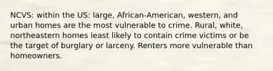 NCVS: within the US: large, African-American, western, and urban homes are the most vulnerable to crime. Rural, white, northeastern homes least likely to contain crime victims or be the target of burglary or larceny. Renters more vulnerable than homeowners.