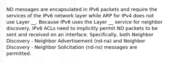 ND messages are encapsulated in IPv6 packets and require the services of the IPv6 network layer while ARP for IPv4 does not use Layer __. Because IPv6 uses the Layer __ service for neighbor discovery, IPv6 ACLs need to implicitly permit ND packets to be sent and received on an interface. Specifically, both Neighbor Discovery - Neighbor Advertisement (nd-na) and Neighbor Discovery - Neighbor Solicitation (nd-ns) messages are permitted.