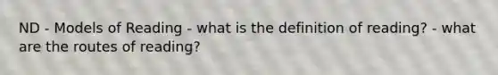 ND - Models of Reading - what is the definition of reading? - what are the routes of reading?