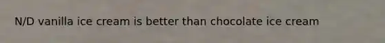 N/D vanilla ice cream is better than chocolate ice cream