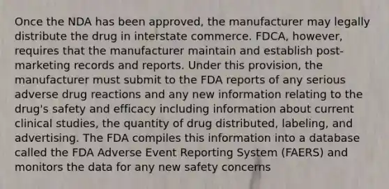 Once the NDA has been approved, the manufacturer may legally distribute the drug in interstate commerce. FDCA, however, requires that the manufacturer maintain and establish post-marketing records and reports. Under this provision, the manufacturer must submit to the FDA reports of any serious adverse drug reactions and any new information relating to the drug's safety and efficacy including information about current clinical studies, the quantity of drug distributed, labeling, and advertising. The FDA compiles this information into a database called the FDA Adverse Event Reporting System (FAERS) and monitors the data for any new safety concerns