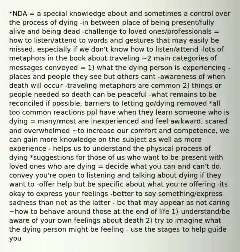 *NDA = a special knowledge about and sometimes a control over the process of dying -in between place of being present/fully alive and being dead -challenge to loved ones/professionals = how to listen/attend to words and gestures that may easily be missed, especially if we don't know how to listen/attend -lots of metaphors in the book about traveling ~2 main categories of messages conveyed = 1) what the dying person is experiencing -places and people they see but others cant -awareness of when death will occur -traveling metaphors are common 2) things or people needed so death can be peaceful -what remains to be reconciled if possible, barriers to letting go/dying removed *all too common reactions ppl have when they learn someone who is dying = many/most are inexperienced and feel awkward, scared and overwhelmed ~to increase our comfort and competence, we can gain more knowledge on the subject as well as more experience - helps us to understand the physical process of dying *suggestions for those of us who want to be present with loved ones who are dying = decide what you can and can't do, convey you're open to listening and talking about dying if they want to -offer help but be specific about what you're offering -its okay to express your feelings -better to say something/express sadness than not as the latter - bc that may appear as not caring ~how to behave around those at the end of life 1) understand/be aware of your own feelings about death 2) try to imagine what the dying person might be feeling - use the stages to help guide you