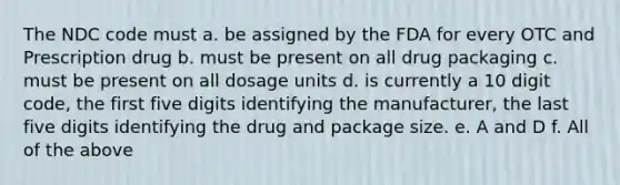 The NDC code must a. be assigned by the FDA for every OTC and Prescription drug b. must be present on all drug packaging c. must be present on all dosage units d. is currently a 10 digit code, the first five digits identifying the manufacturer, the last five digits identifying the drug and package size. e. A and D f. All of the above