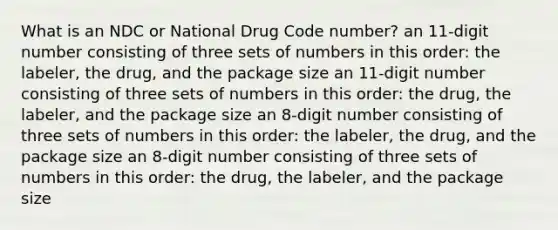 What is an NDC or National Drug Code number? an 11-digit number consisting of three sets of numbers in this order: the labeler, the drug, and the package size an 11-digit number consisting of three sets of numbers in this order: the drug, the labeler, and the package size an 8-digit number consisting of three sets of numbers in this order: the labeler, the drug, and the package size an 8-digit number consisting of three sets of numbers in this order: the drug, the labeler, and the package size