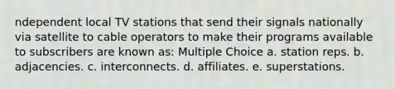 ndependent local TV stations that send their signals nationally via satellite to cable operators to make their programs available to subscribers are known as: Multiple Choice a. station reps. b. adjacencies. c. interconnects. d. affiliates. e. superstations.