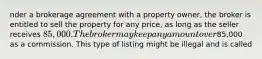 nder a brokerage agreement with a property owner, the broker is entitled to sell the property for any price, as long as the seller receives 85,000. The broker may keep any amount over85,000 as a commission. This type of listing might be illegal and is called