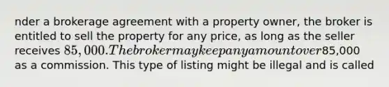 nder a brokerage agreement with a property owner, the broker is entitled to sell the property for any price, as long as the seller receives 85,000. The broker may keep any amount over85,000 as a commission. This type of listing might be illegal and is called