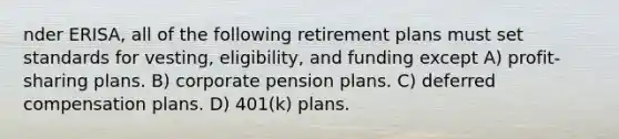 nder ERISA, all of the following retirement plans must set standards for vesting, eligibility, and funding except A) profit-sharing plans. B) corporate pension plans. C) deferred compensation plans. D) 401(k) plans.