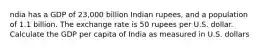 ndia has a GDP of 23,000 billion Indian rupees, and a population of 1.1 billion. The exchange rate is 50 rupees per U.S. dollar. Calculate the GDP per capita of India as measured in U.S. dollars