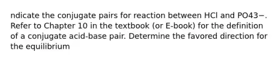 ndicate the conjugate pairs for reaction between HCl and PO43−. Refer to Chapter 10 in the textbook (or E-book) for the definition of a conjugate acid-base pair. Determine the favored direction for the equilibrium