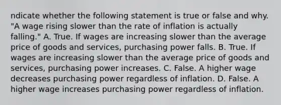 ndicate whether the following statement is true or false and why. ​"A wage rising slower than the rate of inflation is actually​ falling." A. True. If wages are increasing slower than the average price of goods and​ services, purchasing power falls. B. True. If wages are increasing slower than the average price of goods and​ services, purchasing power increases. C. False. A higher wage decreases purchasing power regardless of inflation. D. False. A higher wage increases purchasing power regardless of inflation.