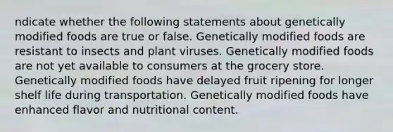 ndicate whether the following statements about genetically modified foods are true or false. Genetically modified foods are resistant to insects and plant viruses. Genetically modified foods are not yet available to consumers at the grocery store. Genetically modified foods have delayed fruit ripening for longer shelf life during transportation. Genetically modified foods have enhanced flavor and nutritional content.