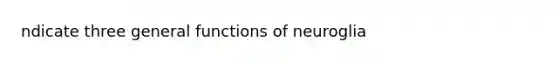 ndicate three general functions of neuroglia