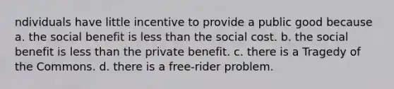 ndividuals have little incentive to provide a public good because a. the social benefit is less than the social cost. b. the social benefit is less than the private benefit. c. there is a Tragedy of the Commons. d. there is a free-rider problem.