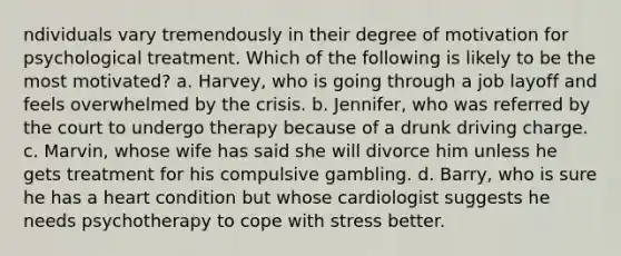 ndividuals vary tremendously in their degree of motivation for psychological treatment. Which of the following is likely to be the most motivated? a. Harvey, who is going through a job layoff and feels overwhelmed by the crisis. b. Jennifer, who was referred by the court to undergo therapy because of a drunk driving charge. c. Marvin, whose wife has said she will divorce him unless he gets treatment for his compulsive gambling. d. Barry, who is sure he has a heart condition but whose cardiologist suggests he needs psychotherapy to cope with stress better.