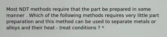 Most NDT methods require that the part be prepared in some manner . Which of the following methods requires very little part preparation and this method can be used to separate metals or alloys and their heat - treat conditions ? *