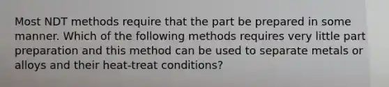 Most NDT methods require that the part be prepared in some manner. Which of the following methods requires very little part preparation and this method can be used to separate metals or alloys and their heat-treat conditions?