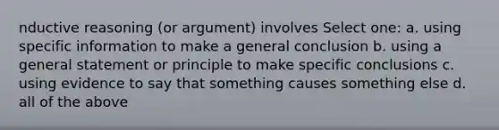 nductive reasoning (or argument) involves Select one: a. using specific information to make a general conclusion b. using a general statement or principle to make specific conclusions c. using evidence to say that something causes something else d. all of the above