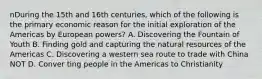 nDuring the 15th and 16th centuries, which of the following is the primary economic reason for the initial exploration of the Americas by European powers? A. Discovering the Fountain of Youth B. Finding gold and capturing the natural resources of the Americas C. Discovering a western sea route to trade with China NOT D. Conver ting people in the Americas to Christianity