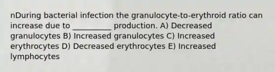 nDuring bacterial infection the granulocyte-to-erythroid ratio can increase due to __________ production. A) Decreased granulocytes B) Increased granulocytes C) Increased erythrocytes D) Decreased erythrocytes E) Increased lymphocytes