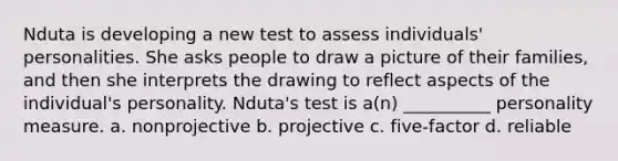 Nduta is developing a new test to assess individuals' personalities. She asks people to draw a picture of their families, and then she interprets the drawing to reflect aspects of the individual's personality. Nduta's test is a(n) __________ personality measure. a. nonprojective b. projective c. five-factor d. reliable