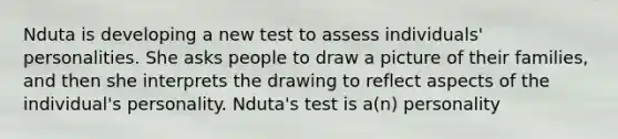 Nduta is developing a new test to assess individuals' personalities. She asks people to draw a picture of their families, and then she interprets the drawing to reflect aspects of the individual's personality. Nduta's test is a(n) personality