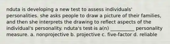 nduta is developing a new test to assess individuals' personalities. she asks people to draw a picture of their families, and then she interprets the drawing to reflect aspects of the individual's personality. nduta's test is a(n) __________ personality measure. a. nonprojective b. projective c. five-factor d. reliable