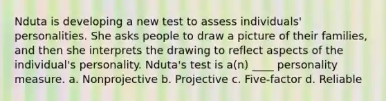 Nduta is developing a new test to assess individuals' personalities. She asks people to draw a picture of their families, and then she interprets the drawing to reflect aspects of the individual's personality. Nduta's test is a(n) ____ personality measure. a. Nonprojective b. Projective c. Five-factor d. Reliable