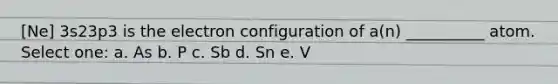 [Ne] 3s23p3 is the electron configuration of a(n) __________ atom. Select one: a. As b. P c. Sb d. Sn e. V