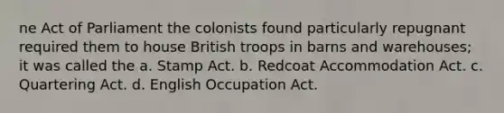 ne Act of Parliament the colonists found particularly repugnant required them to house British troops in barns and warehouses; it was called the a. Stamp Act. b. Redcoat Accommodation Act. c. Quartering Act. d. English Occupation Act.