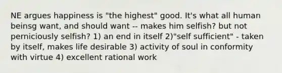 NE argues happiness is "the highest" good. It's what all human beinsg want, and should want -- makes him selfish? but not perniciously selfish? 1) an end in itself 2)"self sufficient" - taken by itself, makes life desirable 3) activity of soul in conformity with virtue 4) excellent rational work